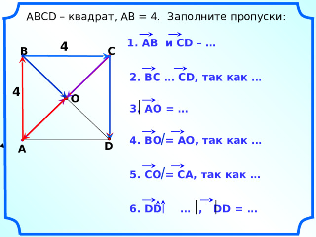  АВСD – квадрат, АВ = 4. Заполните пропуски: 1. АВ и CD – … 4 В С 2. ВС … СD, так как … 4 О 3. АО = … 4. ВО = АО, так как … D А Н.Ф. Гаврилова «Поурочные разработки по геометрии: 9 класс». 5. СО = СА, так как … 6. DD … , DD = … 