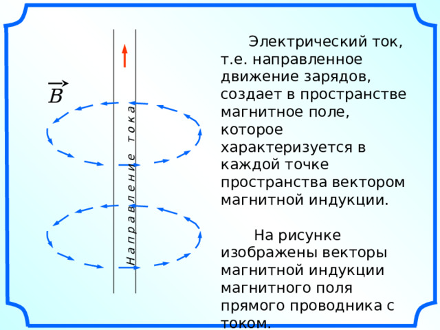 Н а п р а в л е н и е т о к а  Электрический ток, т.е. направленное движение зарядов, создает в пространстве магнитное поле, которое характеризуется в каждой точке пространства вектором магнитной индукции.  На рисунке изображены векторы магнитной индукции магнитного поля прямого проводника с током. B «Геометрия 10-11» Л.С. Атанасян и др. 
