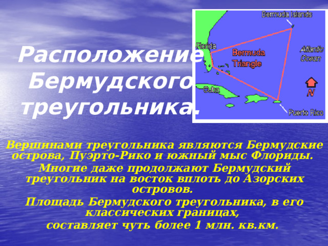 Расположение Бермудского треугольника. Вершинами треугольника являются Бермудские острова, Пуэрто-Рико и южный мыс Флориды. Многие даже продолжают Бермудский треугольник на восток вплоть до Азорских островов. Площадь Бермудского треугольника, в его классических границах, составляет чуть более 1 млн. кв.км. 