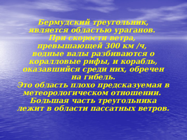                   Бермудский треугольник, является областью ураганов.  При скорости ветра,  превышающей 300 км /ч,  водные валы разбиваются о коралловые рифы, и корабль, оказавшийся среди них, обречен на гибель.  Это область плохо предсказуемая в метеорологическом отношении.  Большая часть треугольника лежит в области пассатных ветров.   