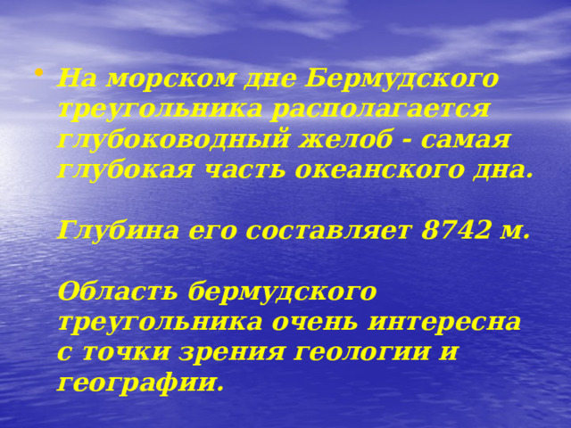 На морском дне Бермудского треугольника располагается глубоководный желоб - самая глубокая часть океанского дна.  Глубина его составляет 8742 м.  Область бермудского треугольника очень интересна с точки зрения геологии и географии. 
