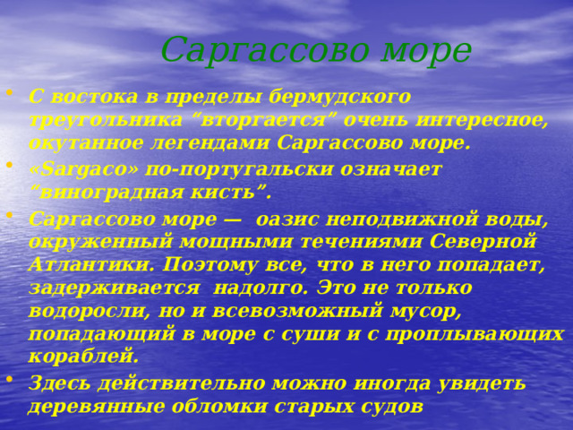  Саргассово море С востока в пределы бермудского треугольника “вторгается” очень интересное, окутанное легендами Саргассово море. «Sargaco» по-португальски означает “виноградная кисть”. Саргассово море — оазис неподвижной воды, окруженный мощными течениями Северной Атлантики. Поэтому все, что в него попадает, задерживается надолго. Это не только водоросли, но и всевозможный мусор, попадающий в море с суши и с проплывающих кораблей. Здесь действительно можно иногда увидеть деревянные обломки старых судов 