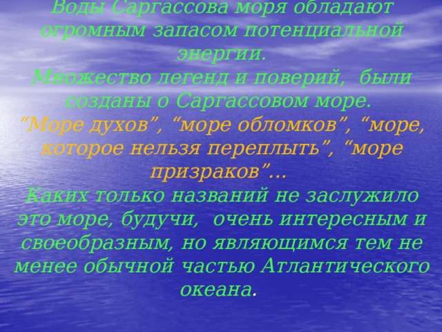 Воды Саргассова моря обладают огромным запасом потенциальной энергии.  Множество легенд и поверий, были созданы о Саргассовом море.  “Море духов”, “море обломков”, “море, которое нельзя переплыть”, “море призраков”...  Каких только названий не заслужило это море, будучи, очень интересным и своеобразным, но являющимся тем не менее обычной частью Атлантического океана . 