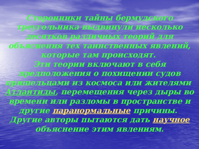 Теории    Сторонники тайны бермудского треугольника выдвинули несколько десятков различных теорий для объяснения тех таинственных явлений, которые там происходят.  Эти теории включают в себя предположения о похищении судов пришельцами из космоса или жителями Атлантиды , перемещения через дыры во времени или разломы в пространстве и другие паранормальные причины.  Другие авторы пытаются дать научное объяснение этим явлениям.   