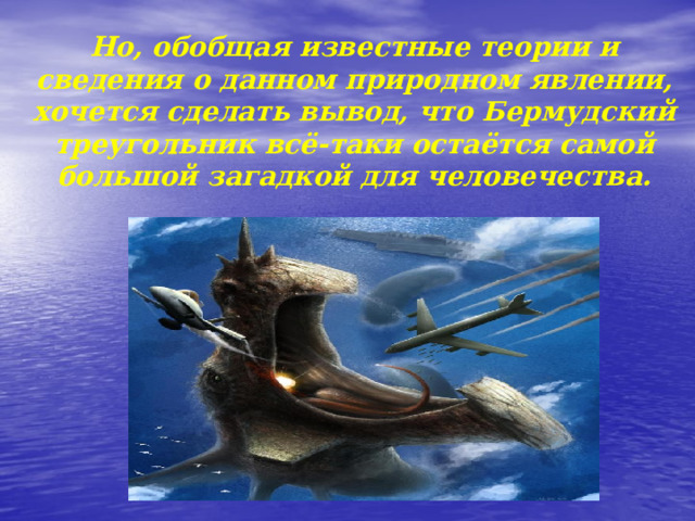 Но, обобщая известные теории и сведения о данном природном явлении, хочется сделать вывод, что Бермудский треугольник всё-таки остаётся самой большой загадкой для человечества. 