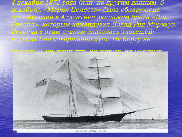   4 декабря 1872 года (или, по другим данным, 5 декабря), «Мария Целеста» была обнаружена дрейфующей в Атлантике экипажем брига «Деи Грация», которым командовал Дэвид Рид Морхауз. Встреча с этим судном оказалась зловещей: корабль был совершенно пуст. На борту не оказалось ни души — ни живых, ни мёртвых. 