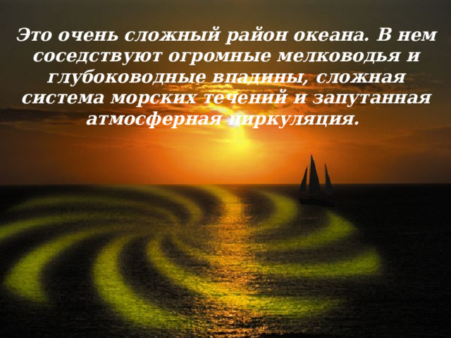 Это очень сложный район океана. В нем соседствуют огромные мелководья и глубоководные впадины, сложная система морских течений и запутанная атмосферная циркуляция.   