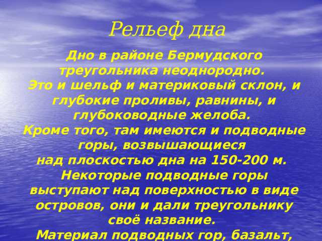  Рельеф дна Дно в районе Бермудского треугольника неоднородно.  Это и шельф и материковый склон, и глубокие проливы, равнины, и глубоководные желоба.  Кроме того, там имеются и подводные горы, возвышающиеся над плоскостью дна на 150-200 м.  Некоторые подводные горы выступают над поверхностью в виде островов, они и дали треугольнику своё название. Материал подводных гор, базальт, сверху покрыт коралловыми рифами . 