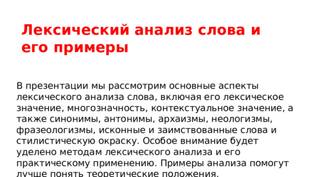  Лексический анализ слова и его примеры В презентации мы рассмотрим основные аспекты лексического анализа слова, включая его лексическое значение, многозначность, контекстуальное значение, а также синонимы, антонимы, архаизмы, неологизмы, фразеологизмы, исконные и заимствованные слова и стилистическую окраску. Особое внимание будет уделено методам лексического анализа и его практическому применению. Примеры анализа помогут лучше понять теоретические положения. 