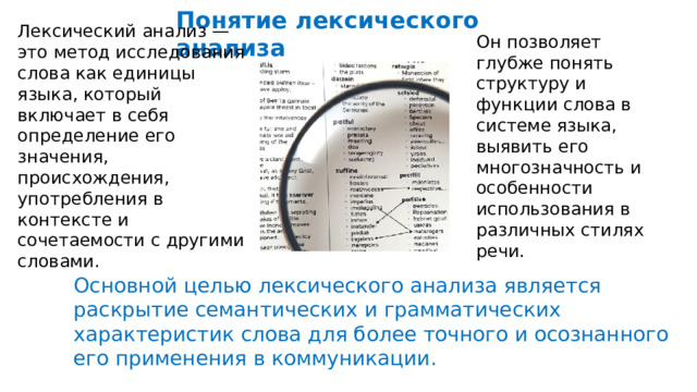  Понятие лексического анализа Лексический анализ — это метод исследования слова как единицы языка, который включает в себя определение его значения, происхождения, употребления в контексте и сочетаемости с другими словами. Он позволяет глубже понять структуру и функции слова в системе языка, выявить его многозначность и особенности использования в различных стилях речи. Основной целью лексического анализа является раскрытие семантических и грамматических характеристик слова для более точного и осознанного его применения в коммуникации. 