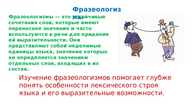  Фразеологизмы Фразеологизмы — это устойчивые сочетания слов, которые имеют переносное значение и часто используются в речи для придания ей выразительности. Они представляют собой неделимые единицы языка, значение которых не определяется значением отдельных слов, входящих в их состав. Изучение фразеологизмов помогает глубже понять особенности лексического строя языка и его выразительные возможности. 