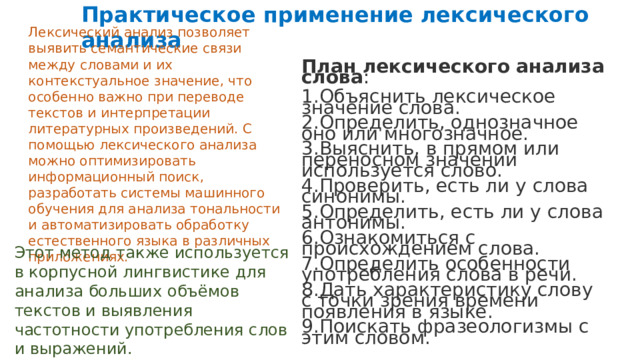  Практическое применение лексического анализа Лексический анализ позволяет выявить семантические связи между словами и их контекстуальное значение, что особенно важно при переводе текстов и интерпретации литературных произведений. С помощью лексического анализа можно оптимизировать информационный поиск, разработать системы машинного обучения для анализа тональности и автоматизировать обработку естественного языка в различных приложениях. План лексического анализа слова : Объяснить лексическое значение слова. Определить, однозначное оно или многозначное. Выяснить, в прямом или переносном значении используется слово. Проверить, есть ли у слова синонимы. Определить, есть ли у слова антонимы. Ознакомиться с происхождением слова. Определить особенности употребления слова в речи. Дать характеристику слову с точки зрения времени появления в языке. Поискать фразеологизмы с этим словом. Этот метод также используется в корпусной лингвистике для анализа больших объёмов текстов и выявления частотности употребления слов и выражений. 