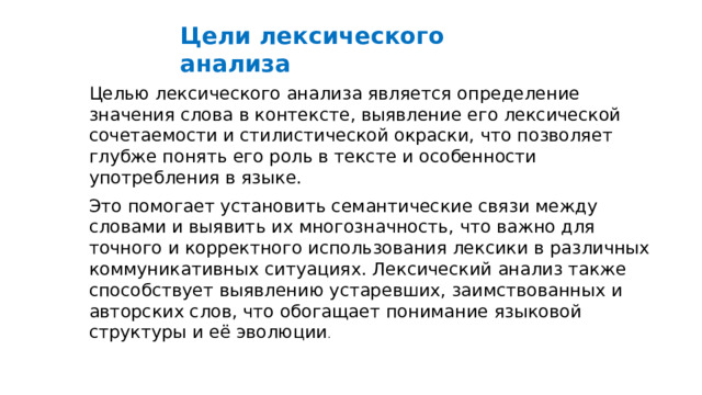  Цели лексического анализа Целью лексического анализа является определение значения слова в контексте, выявление его лексической сочетаемости и стилистической окраски, что позволяет глубже понять его роль в тексте и особенности употребления в языке. Это помогает установить семантические связи между словами и выявить их многозначность, что важно для точного и корректного использования лексики в различных коммуникативных ситуациях. Лексический анализ также способствует выявлению устаревших, заимствованных и авторских слов, что обогащает понимание языковой структуры и её эволюции . 