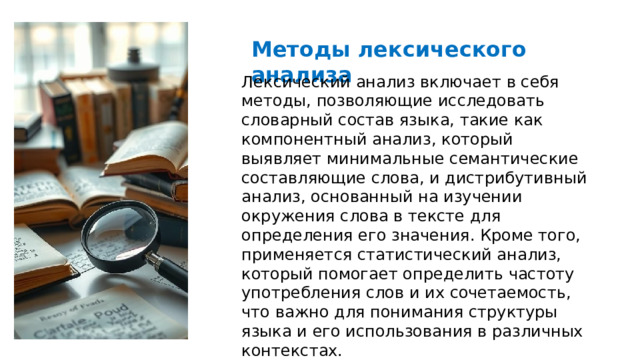  Методы лексического анализа Лексический анализ включает в себя методы, позволяющие исследовать словарный состав языка, такие как компонентный анализ, который выявляет минимальные семантические составляющие слова, и дистрибутивный анализ, основанный на изучении окружения слова в тексте для определения его значения. Кроме того, применяется статистический анализ, который помогает определить частоту употребления слов и их сочетаемость, что важно для понимания структуры языка и его использования в различных контекстах. 