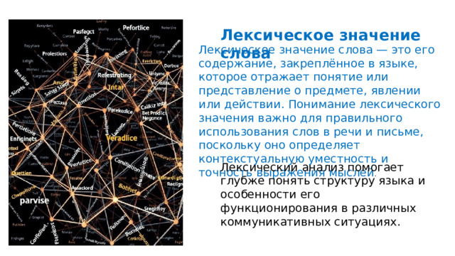  Лексическое значение слова Лексическое значение слова — это его содержание, закреплённое в языке, которое отражает понятие или представление о предмете, явлении или действии. Понимание лексического значения важно для правильного использования слов в речи и письме, поскольку оно определяет контекстуальную уместность и точность выражения мыслей . Лексический анализ помогает глубже понять структуру языка и особенности его функционирования в различных коммуникативных ситуациях. 