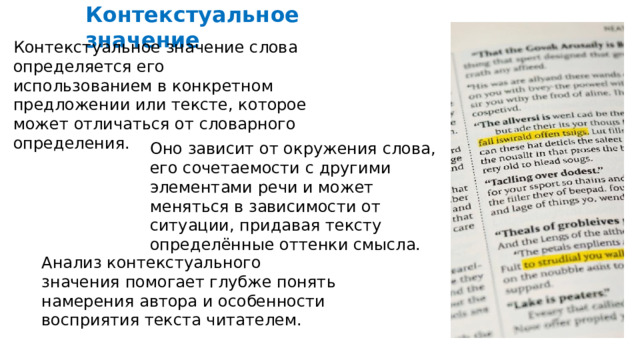  Контекстуальное значение Контекстуальное значение слова определяется его использованием в конкретном предложении или тексте, которое может отличаться от словарного определения. Оно зависит от окружения слова, его сочетаемости с другими элементами речи и может меняться в зависимости от ситуации, придавая тексту определённые оттенки смысла. Анализ контекстуального значения помогает глубже понять намерения автора и особенности восприятия текста читателем. 