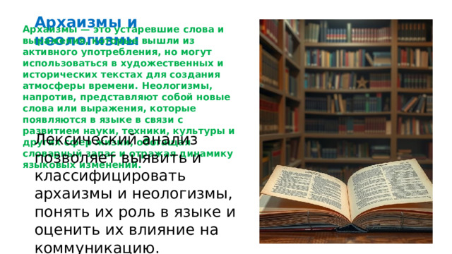  Архаизмы и неологизмы Архаизмы — это устаревшие слова и выражения, которые вышли из активного употребления, но могут использоваться в художественных и исторических текстах для создания атмосферы времени. Неологизмы, напротив, представляют собой новые слова или выражения, которые появляются в языке в связи с развитием науки, техники, культуры и других сфер жизни, обогащая словарный запас и отражая динамику языковых изменений. Лексический анализ позволяет выявить и классифицировать архаизмы и неологизмы, понять их роль в языке и оценить их влияние на коммуникацию. 