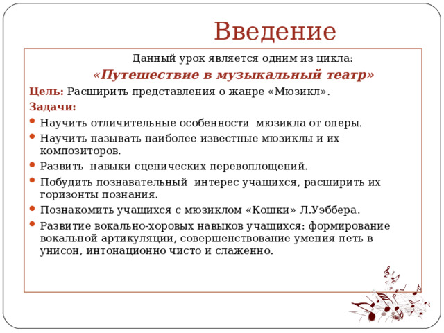  Введение   Данный урок является одним из цикла:  « Путешествие в музыкальный театр» Цель:  Расширить представления о жанре «Мюзикл». Задачи: Научить отличительные особенности мюзикла от оперы. Научить называть наиболее известные мюзиклы и их композиторов. Развить навыки сценических перевоплощений. Побудить познавательный интерес учащихся, расширить их горизонты познания. Познакомить учащихся с мюзиклом «Кошки» Л.Уэббера. Развитие вокально-хоровых навыков учащихся: формирование вокальной артикуляции, совершенствование умения петь в унисон, интонационно чисто и слаженно.                         