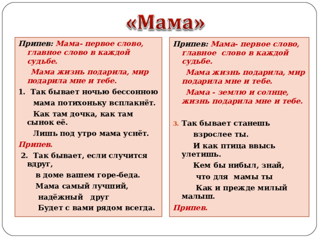 Припев: Мама- первое слово, главное слово в каждой судьбе.  Мама жизнь подарила, мир подарила мне и тебе. 1. Так бывает ночью бессонною  мама потихоньку всплакнёт.  Как там дочка, как там сынок её.  Лишь под утро мама уснёт. Припев.  2. Так бывает, если случится вдруг,  в доме вашем горе-беда.  Мама самый лучший,  надёжный друг  Будет с вами рядом всегда.    Припев: Мама- первое слово, главное слово в каждой судьбе.  Мама жизнь подарила, мир подарила мне и тебе.  Мама - землю и солнце, жизнь подарила мне и тебе.  Так бывает станешь  взрослее ты.  И как птица ввысь улетишь.  Кем бы нибыл, знай,  что для мамы ты  Как и прежде милый малыш. Припев. 