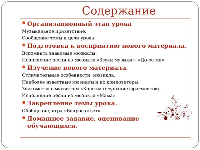  Содержание Организационный этап урока Музыкальное приветствие. Сообщение темы и цели урока. Подготовка к восприятию нового материала. Вспомнить знакомые мюзиклы. Исполнение песни из мюзикла «Звуки музыки»: «До-ре-ми». Изучение нового материала. Отличительные особенности мюзикла. Наиболее известные мюзиклы и их композиторы. Знакомство с мюзиклом «Кошки» (слушание фрагментов). Исполнение песни из мюзикла «Мама» Закрепление темы урока. Обобщение, игра «Вопрос-ответ». Домашнее задание, оценивание обучающихся.  