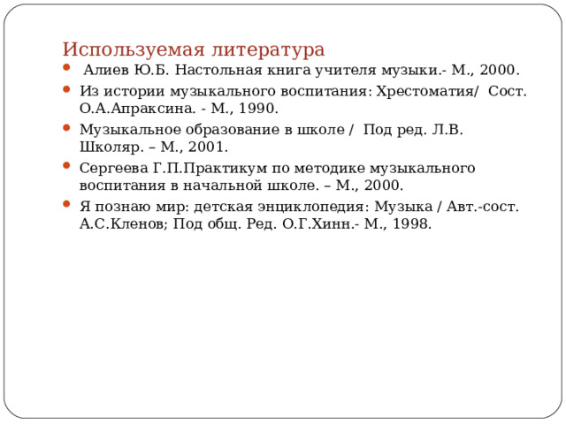 Используемая литература    Алиев Ю.Б. Настольная книга учителя музыки.- М., 2000. Из истории музыкального воспитания: Хрестоматия/ Сост. О.А.Апраксина. - М., 1990. Музыкальное образование в школе / Под ред. Л.В. Школяр. – М., 2001. Сергеева Г.П.Практикум по методике музыкального воспитания в начальной школе. – М., 2000. Я познаю мир: детская энциклопедия: Музыка / Авт.-сост. А.С.Кленов; Под общ. Ред. О.Г.Хинн.- М., 1998.   
