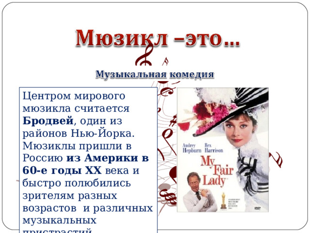 Центром мирового мюзикла считается Бродвей , один из районов Нью-Йорка. Мюзиклы пришли в Россию из Америки в 60-е годы XX  века и быстро полюбились зрителям разных возрастов  и различных музыкальных пристрастий. 