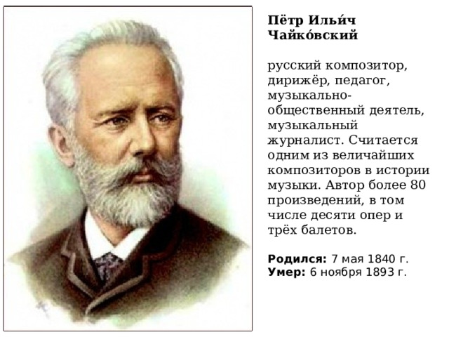 Пётр Ильи́ч Чайко́вский русский композитор, дирижёр, педагог, музыкально-общественный деятель, музыкальный журналист. Считается одним из величайших композиторов в истории музыки. Автор более 80 произведений, в том числе десяти опер и трёх балетов.   Родился:  7 мая 1840 г. Умер:  6 ноября 1893 г. 