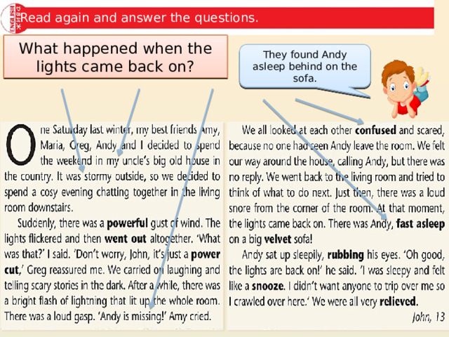 Read again and answer the questions. Where were the children? What was the weather like? What happened to Andy? How did the children feel? What happened when the lights came back on? They found Andy asleep behind on the sofa. Andy was missing/vanished. It was stormy. The children were confused and scared. At John’s uncle’s house in the country. 