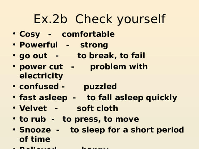 Ex.2b Check yourself Cosy - comfortable Powerful - strong go out - to break, to fail power cut - problem with electricity confused - puzzled fast asleep - to fall asleep quickly Velvet - soft cloth to rub - to press, to move Snooze - to sleep for a short period of time Relieved - happy 