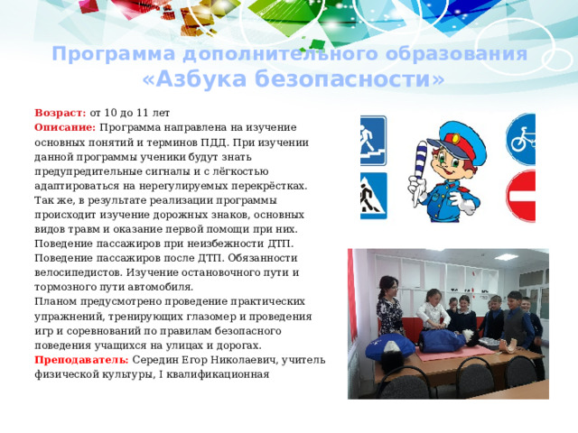 Программа дополнительного образования  «Азбука безопасности» Возраст: от 10 до 11 лет Описание: Программа направлена на изучение основных понятий и терминов ПДД. При изучении данной программы ученики будут знать предупредительные сигналы и с лёгкостью адаптироваться на нерегулируемых перекрёстках. Так же, в результате реализации программы происходит изучение дорожных знаков, основных видов травм и оказание первой помощи при них. Поведение пассажиров при неизбежности ДТП. Поведение пассажиров после ДТП. Обязанности велосипедистов. Изучение остановочного пути и тормозного пути автомобиля. Планом предусмотрено проведение практических упражнений, тренирующих глазомер и проведения игр и соревнований по правилам безопасного поведения учащихся на улицах и дорогах. Преподаватель: Середин Егор Николаевич, учитель физической культуры, I квалификационная 