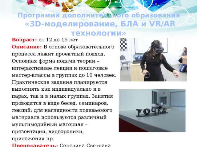 Программа дополнительного образования  «3D-моделирование, БЛА и VR/AR технологии» Возраст: от 12 до 15 лет Описание: В основе образовательного процесса лежит проектный подход. Основная форма подачи теории – интерактивные лекции и пошаговые мастер-классы в группах до 10 человек. Практические задания планируется выполнять как индивидуально и в парах, так и в малых группах. Занятия проводятся в виде бесед, семинаров, лекций: для наглядности подаваемого материала используется различный мультимедийный материал – презентации, видеоролики, приложения пр. Преподаватель: Середина Светлана Алексеевна, учитель информатики, высшая квалификационная категория. 