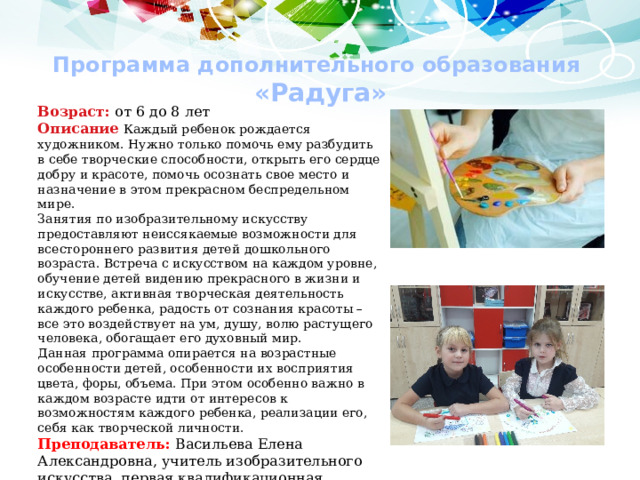 Программа дополнительного образования  «Радуга» Возраст: от 6 до 8 лет Описание  Каждый ребенок рождается художником. Нужно только помочь ему разбудить в себе творческие способности, открыть его сердце добру и красоте, помочь осознать свое место и назначение в этом прекрасном беспредельном мире. Занятия по изобразительному искусству предоставляют неиссякаемые возможности для всестороннего развития детей дошкольного возраста. Встреча с искусством на каждом уровне, обучение детей видению прекрасного в жизни и искусстве, активная творческая деятельность каждого ребенка, радость от сознания красоты – все это воздействует на ум, душу, волю растущего человека, обогащает его духовный мир. Данная программа опирается на возрастные особенности детей, особенности их восприятия цвета, форы, объема. При этом особенно важно в каждом возрасте идти от интересов к возможностям каждого ребенка, реализации его, себя как творческой личности. Преподаватель: Васильева Елена Александровна, учитель изобразительного искусства, первая квалификационная категория 
