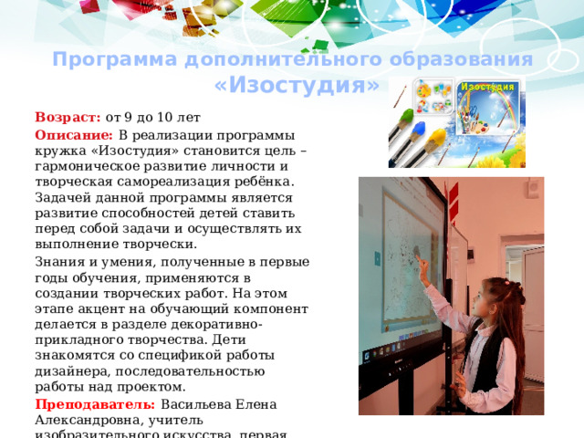 Программа дополнительного образования  «Изостудия» Возраст: от 9 до 10 лет Описание: В реализации программы кружка «Изостудия» становится цель – гармоническое развитие личности и творческая самореализация ребёнка. Задачей данной программы является развитие способностей детей ставить перед собой задачи и осуществлять их выполнение творчески.  Знания и умения, полученные в первые годы обучения, применяются в создании творческих работ. На этом этапе акцент на обучающий компонент делается в разделе декоративно-прикладного творчества. Дети знакомятся со спецификой работы дизайнера, последова­тельностью работы над проектом. Преподаватель: Васильева Елена Александровна, учитель изобразительного искусства, первая квалификационная категория 