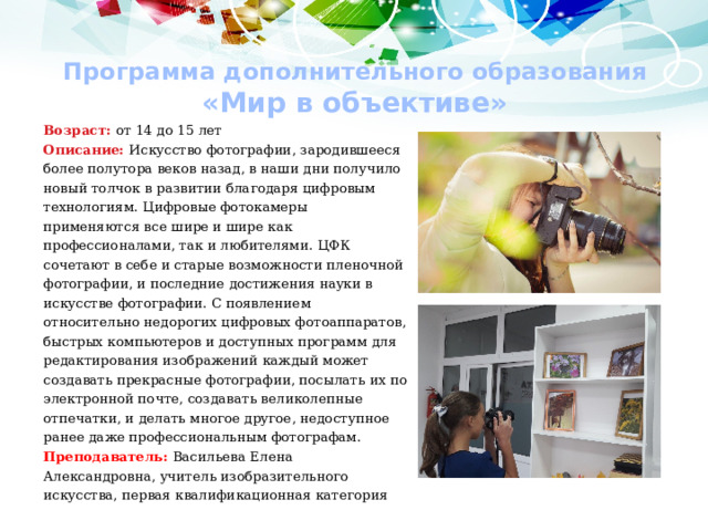 Программа дополнительного образования  «Мир в объективе» Возраст: от 14 до 15 лет Описание: Искусство фотографии, зародившееся более полутора веков назад, в наши дни получило новый толчок в развитии благодаря цифровым технологиям. Цифровые фотокамеры применяются все шире и шире как профессионалами, так и любителями. ЦФК сочетают в себе и старые возможности пленочной фотографии, и последние достижения науки в искусстве фотографии. С появлением относительно недорогих цифровых фотоаппаратов, быстрых компьютеров и доступных программ для редактирования изображений каждый может создавать прекрасные фотографии, посылать их по электронной почте, создавать великолепные отпечатки, и делать многое другое, недоступное ранее даже профессиональным фотографам. Преподаватель: Васильева Елена Александровна, учитель изобразительного искусства, первая квалификационная категория 