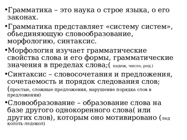 Грамматика – это наука о строе языка, о его законах. Грамматика представляет «систему систем», обьединяющую словообразование, морфологию, синтаксис. Морфология изучает грамматические свойства слова и его формы, грамматические значения в пределах слова;( падеж, число, род.) Синтаксис – словосочетания и предложения, сочетаемость и порядок следования слов;( простые, сложные предложения, нарушение порядка слов в предложении) Словообразование – образование слова на базе другого однокоренного слова( или других слов), которым оно мотивировано ( лед колоть-ледокол) 