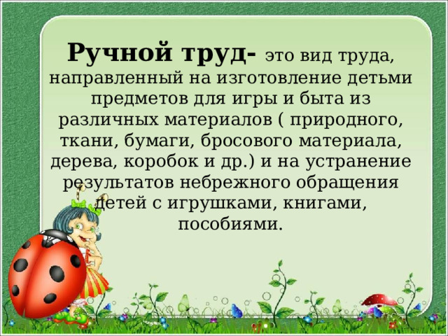 Ручной труд-  это вид труда, направленный на изготовление детьми предметов для игры и быта из различных материалов ( природного, ткани, бумаги, бросового материала, дерева, коробок и др.) и на устранение результатов небрежного обращения детей с игрушками, книгами, пособиями. 