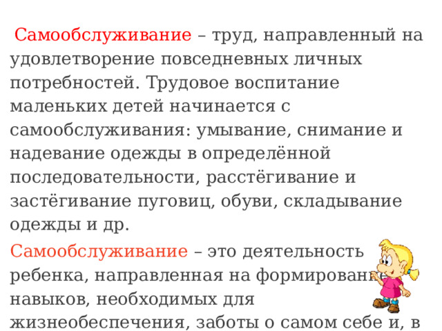   Самообслуживание – труд, направленный на удовлетворение повседневных личных потребностей. Трудовое воспитание маленьких детей начинается с самообслуживания: умывание, снимание и надевание одежды в определённой последовательности, расстёгивание и застёгивание пуговиц, обуви, складывание одежды и др. Самообслуживание – это деятельность ребенка, направленная на формирование навыков, необходимых для жизнеобеспечения, заботы о самом себе и, в значительной мере, необходимых для повседневных личных потребностей. 