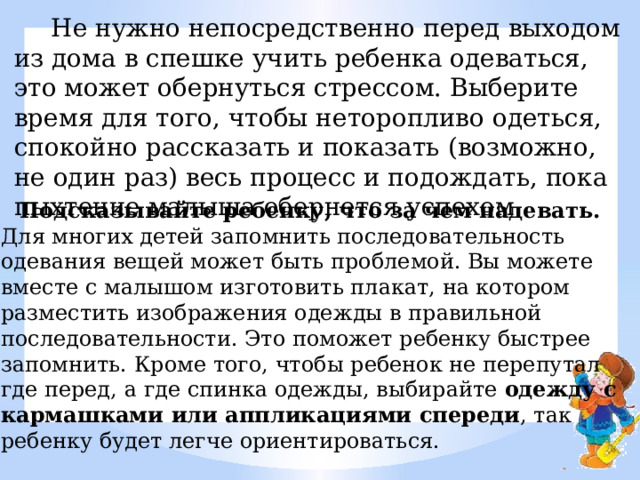  Не нужно непосредственно перед выходом из дома в спешке учить ребенка одеваться, это может обернуться стрессом. Выберите время для того, чтобы неторопливо одеться, спокойно рассказать и показать (возможно, не один раз) весь процесс и подождать, пока пыхтение малыша обернется успехом.  Подсказывайте ребенку, что за чем надевать.   Для многих детей запомнить последовательность одевания вещей может быть проблемой. Вы можете вместе с малышом изготовить плакат, на котором разместить изображения одежды в правильной последовательности. Это поможет ребенку быстрее запомнить. Кроме того, чтобы ребенок не перепутал где перед, а где спинка одежды, выбирайте  одежду с кармашками или аппликациями спереди , так ребенку будет легче ориентироваться. 