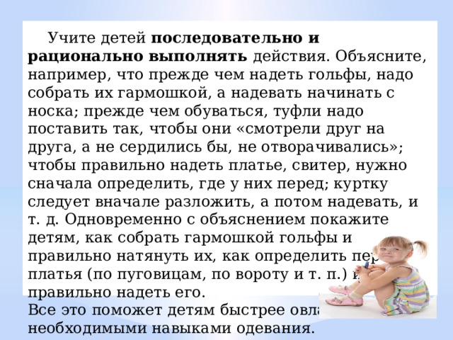  Учите детей последовательно и рационально выполнять действия. Объясните, например, что прежде чем надеть гольфы, надо собрать их гармошкой, а надевать начинать с носка; прежде чем обуваться, туфли надо поставить так, чтобы они «смотрели друг на друга, а не сердились бы, не отворачивались»; чтобы правильно надеть платье, свитер, нужно сначала определить, где у них перед; куртку следует вначале разложить, а потом надевать, и т. д. Одновременно с объяснением покажите детям, как собрать гармошкой гольфы и правильно натянуть их, как определить перед платья (по пуговицам, по вороту и т. п.) и как правильно надеть его. Все это поможет детям быстрее овладеть необходимыми навыками одевания. 