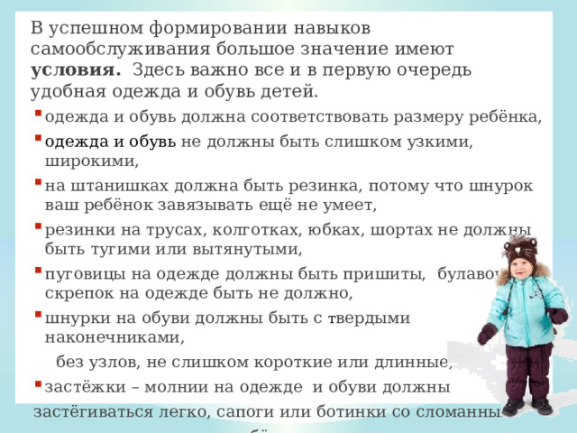 В успешном формировании навыков самообслуживания большое значение имеют условия. Здесь важно все и в первую очередь удобная одежда и обувь детей.  одежда и обувь должна соответствовать размеру ребёнка, одежда и обувь не должны быть слишком узкими, широкими, на штанишках должна быть резинка, потому что шнурок ваш ребёнок завязывать ещё не умеет, резинки на трусах, колготках, юбках, шортах не должны быть тугими или вытянутыми, пуговицы на одежде должны быть пришиты, булавок и скрепок на одежде быть не должно, шнурки на обуви должны быть с т вердыми наконечниками,  без узлов, не слишком короткие или длинные, застёжки – молнии на одежде и обуви должны застёгиваться легко, сапоги или ботинки со сломанным  язычком на молнии ребёнок сам застегнуть никогда не сможет. 