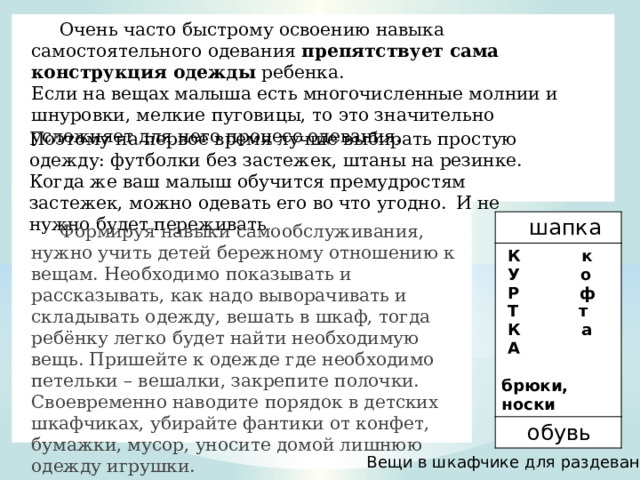  Очень часто быстрому освоению навыка самостоятельного одевания  препятствует сама конструкция одежды  ребенка. Если на вещах малыша есть многочисленные молнии и шнуровки, мелкие пуговицы, то это значительно усложняет для него процесс одевания. Поэтому на первое время лучше выбирать простую одежду: футболки без застежек, штаны на резинке. Когда же ваш малыш обучится премудростям застежек, можно одевать его во что угодно.   И не нужно будет переживать  шапка  К к  обувь  У о  Р ф  Т т  К а  А  брюки, носки  Формируя навыки самообслуживания, нужно учить детей бережному отношению к вещам. Необходимо показывать и рассказывать, как надо выворачивать и складывать одежду, вешать в шкаф, тогда ребёнку легко будет найти необходимую вещь. Пришейте к одежде где необходимо петельки – вешалки, закрепите полочки. Своевременно наводите порядок в детских шкафчиках, убирайте фантики от конфет, бумажки, мусор, уносите домой лишнюю одежду игрушки. Вещи в шкафчике для раздевания 