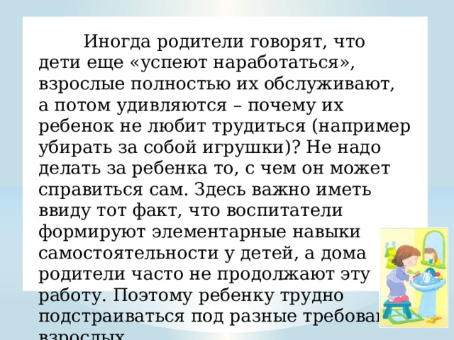  Иногда родители говорят, что дети еще «успеют наработаться», взрослые полностью их обслуживают, а потом удивляются – почему их ребенок не любит трудиться (например убирать за собой игрушки)? Не надо делать за ребенка то, с чем он может справиться сам. Здесь важно иметь ввиду тот факт, что воспитатели формируют элементарные навыки самостоятельности у детей, а дома родители часто не продолжают эту работу. Поэтому ребенку трудно подстраиваться под разные требования взрослых. 