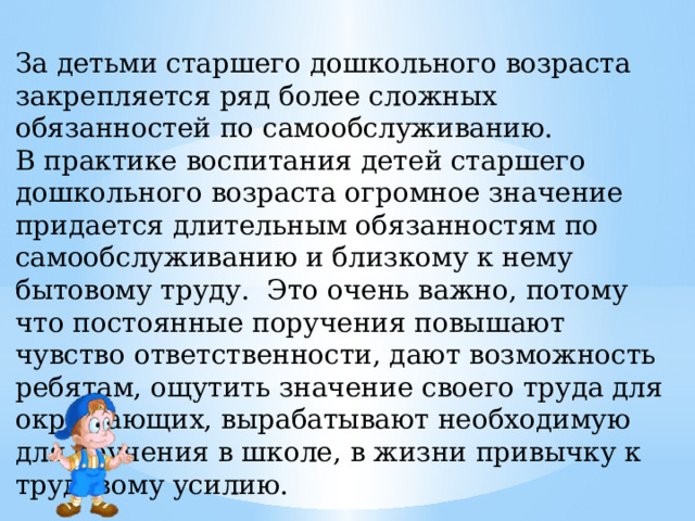 За детьми старшего дошкольного возраста закрепляется ряд более сложных обязанностей по самообслуживанию.  В практике воспитания детей старшего дошкольного возраста огромное значение придается длительным обязанностям по самообслуживанию и близкому к нему бытовому труду. Это очень важно, потому что постоянные поручения повышают чувство ответственности, дают возможность ребятам, ощутить значение своего труда для окружающих, вырабатывают необходимую для обучения в школе, в жизни привычку к трудовому усилию.        