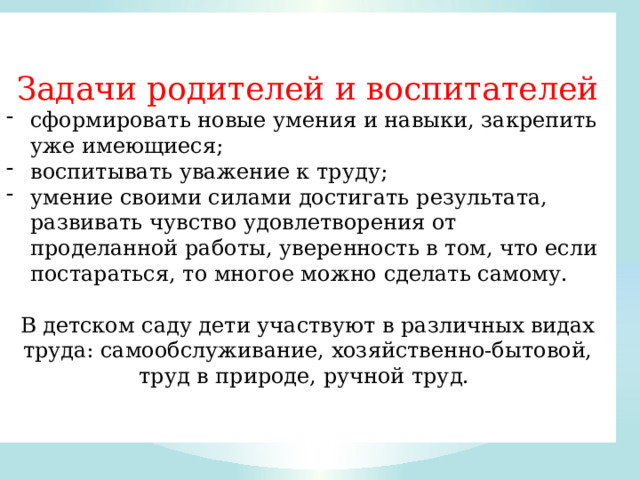 Задачи родителей и воспитателей сформировать новые умения и навыки, закрепить уже имеющиеся; воспитывать уважение к труду; умение своими силами достигать результата, развивать чувство удовлетворения от проделанной работы, уверенность в том, что если постараться, то многое можно сделать самому. В детском саду дети участвуют в различных видах труда: самообслуживание, хозяйственно-бытовой, труд в природе, ручной труд. 
