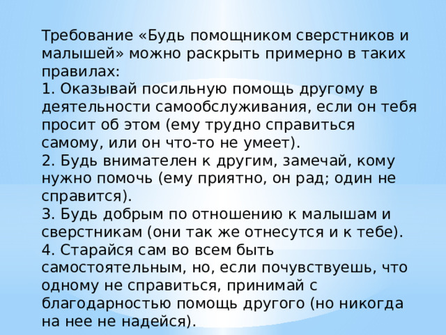 Требование «Будь помощником сверстников и малышей» можно раскрыть примерно в таких правилах: 1. Оказывай посильную помощь другому в деятельности самообслуживания, если он тебя просит об этом (ему трудно справиться самому, или он что-то не умеет). 2. Будь внимателен к другим, замечай, кому нужно помочь (ему приятно, он рад; один не справится). 3. Будь добрым по отношению к малышам и сверстникам (они так же отнесутся и к тебе). 4. Старайся сам во всем быть самостоятельным, но, если почувствуешь, что одному не справиться, принимай с благодарностью помощь другого (но никогда на нее не надейся). 