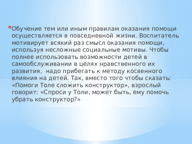 Обучение тем или иным правилам оказания помощи осуществляется в повседневной жизни. Воспитатель мотивирует всякий раз смысл оказания помощи, используя несложные социальные мотивы. Чтобы полнее использовать возможности детей в самообслуживании в целях нравственного их развития, надо прибегать к методу косвенного влияния на детей. Так, вместо того чтобы сказать: «Помоги Толе сложить конструктор», взрослый говорит: «Спроси у Толи, может быть, ему помочь убрать конструктор?» 