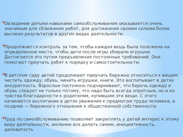 Овладение детьми навыками самообслуживания оказывается очень значимым для сближения ребят, для достижения своими силами более высоких результатов в других видах деятельности. Продолжается контроль за тем, чтобы каждая вещь была положена на определенное место, чтобы дети после игры убирали игрушки. Достигается это путем предъявления постоянных требований. Они помогают приучать ребят к порядку и самостоятельности. В детском саду детей продолжают приучать бережно относиться к вещам: чистить одежду, обувь, чинить игрушки, книги. Это воспитывает в детях аккуратность. Взрослые постоянно подчеркивают, что беречь одежду и обувь следует не только потому, что надо быть всегда опрятным, но и из чувства благодарности к родителям, купившим эти вещи. С этого начинается воспитание в детях уважения к предметам труда человека, а позднее ― бережного отношения к общественной собственности. Труд по самообслуживанию позволяет закреплять у детей интерес к этому виду деятельности, желание все делать самим, инициативность, деловитость 