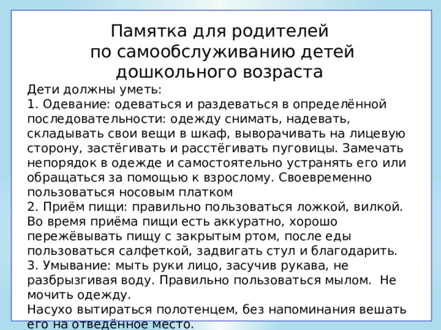 Памятка для родителей по самообслуживанию детей дошкольного возраста Дети должны уметь: 1. Одевание: одеваться и раздеваться в определённой последовательности: одежду снимать, надевать, складывать свои вещи в шкаф, выворачивать на лицевую сторону, застёгивать и расстёгивать пуговицы. Замечать непорядок в одежде и самостоятельно устранять его или обращаться за помощью к взрослому. Своевременно пользоваться носовым платком 2. Приём пищи: правильно пользоваться ложкой, вилкой. Во время приёма пищи есть аккуратно, хорошо пережёвывать пищу с закрытым ртом, после еды пользоваться салфеткой, задвигать стул и благодарить. 3. Умывание: мыть руки лицо, засучив рукава, не разбрызгивая воду. Правильно пользоваться мылом. Не мочить одежду. Насухо вытираться полотенцем, без напоминания вешать его на отведённое место. 4. Самостоятельно убирать игрушки, книжки, строительный материал на определённое место. 