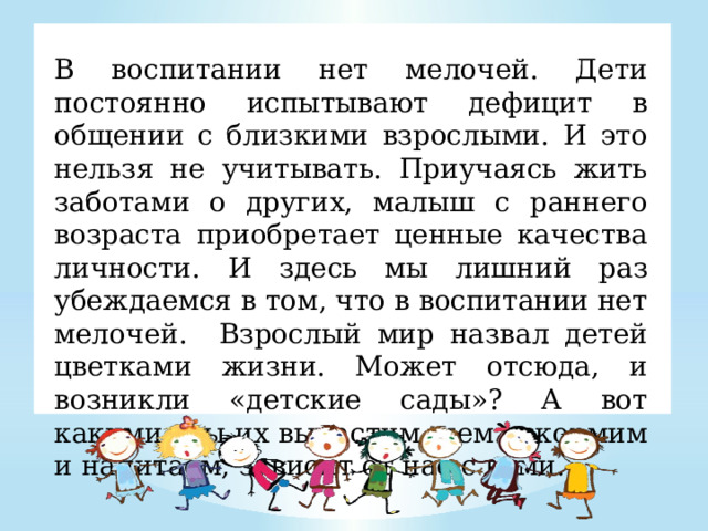 В воспитании нет мелочей. Дети постоянно испытывают дефицит в общении с близкими взрослыми. И это нельзя не учитывать. Приучаясь жить заботами о других, малыш с раннего возраста приобретает ценные качества личности. И здесь мы лишний раз убеждаемся в том, что в воспитании нет мелочей. Взрослый мир назвал детей цветками жизни. Может отсюда, и возникли «детские сады»? А вот какими  мы их вырастим, чем вскормим и напитаем, зависит от нас с вами.   