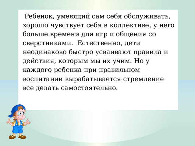   Ребенок, умеющий сам себя обслуживать, хорошо чувствует себя в коллективе, у него больше времени для игр и общения со сверстниками.  Естественно, дети неодинаково быстро усваивают правила и действия, которым мы их учим. Но у каждого ребенка при правильном воспитании вырабатывается стремление все делать самостоятельно. 